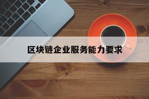 区块链企业服务能力要求(区块链企业服务能力要求是什么)